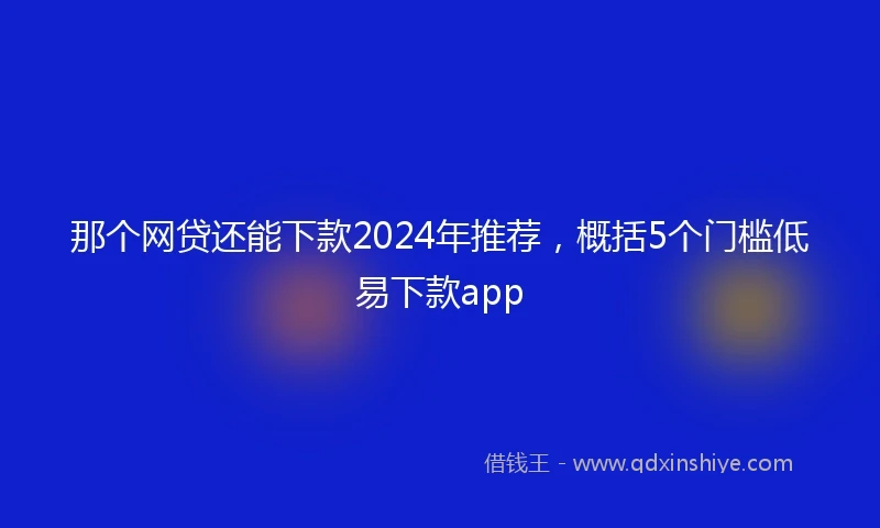 那个网贷还能下款2024年推荐，概括5个门槛低易下款app
