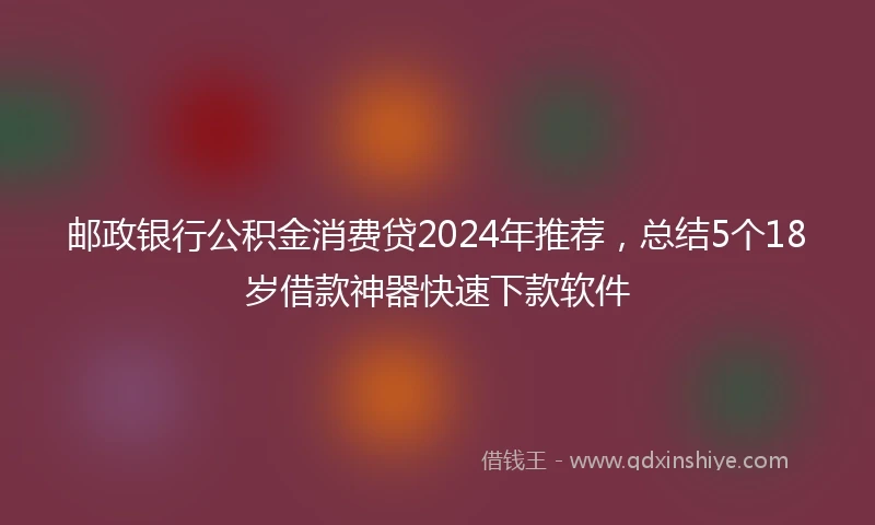邮政银行公积金消费贷2024年推荐，总结5个18岁借款神器快速下款软件