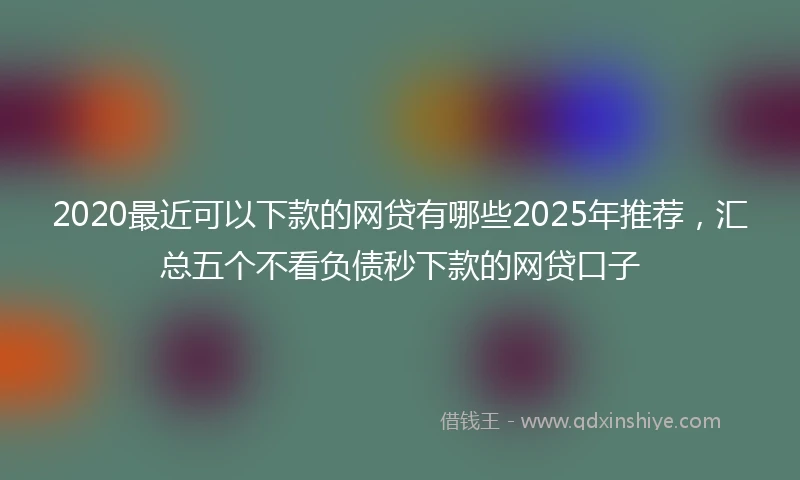 2020最近可以下款的网贷有哪些2025年推荐，汇总五个不看负债秒下款的网贷口子