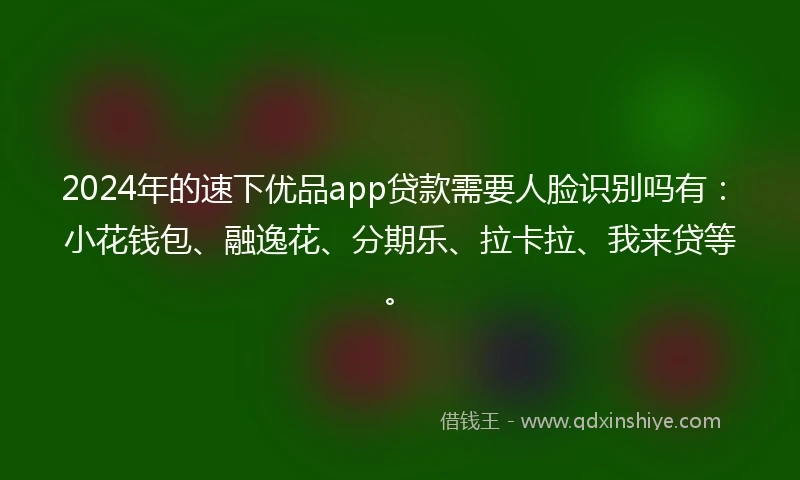 2024年的速下优品app贷款需要人脸识别吗有：小花钱包、融逸花、分期乐、拉卡拉、我来贷等。