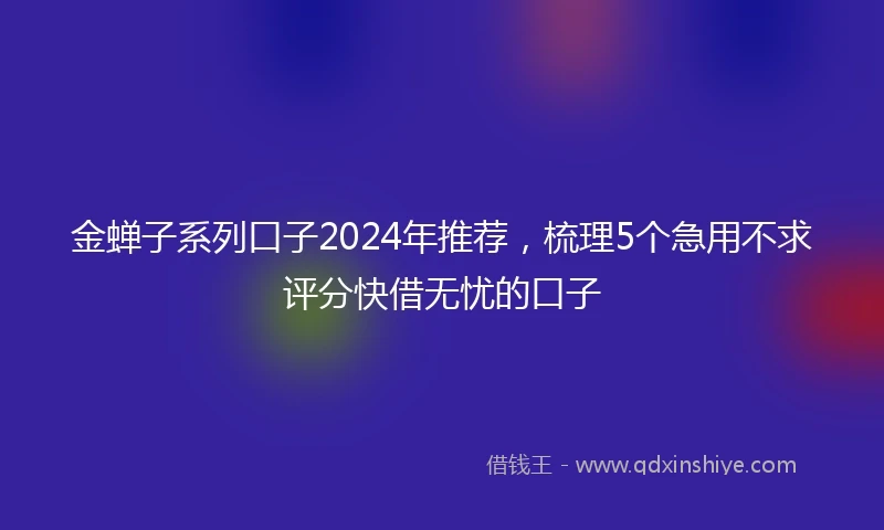 金蝉子系列口子2024年推荐，梳理5个急用不求评分快借无忧的口子