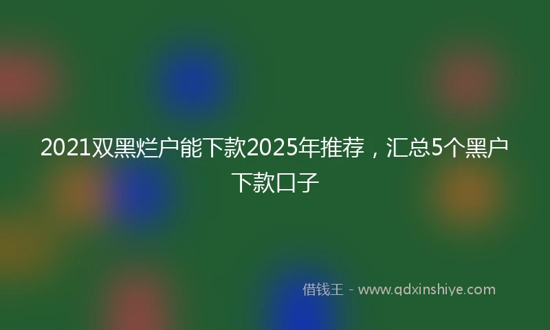 2021双黑烂户能下款2025年推荐，汇总5个黑户下款口子