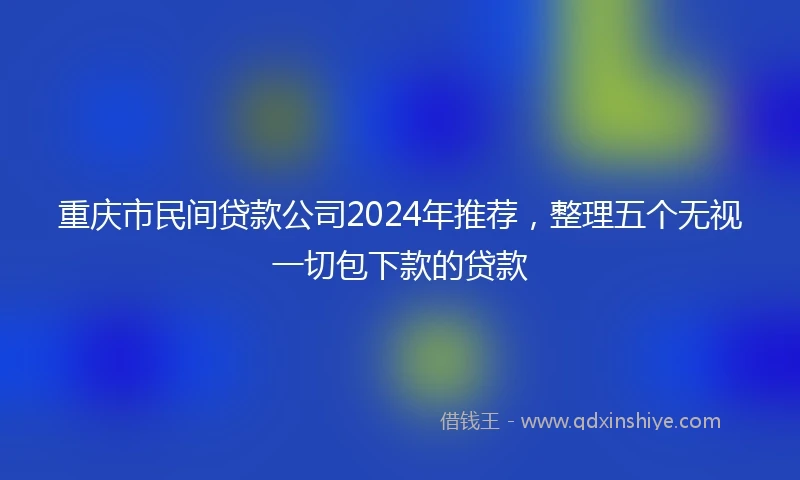 重庆市民间贷款公司2024年推荐，整理五个无视一切包下款的贷款