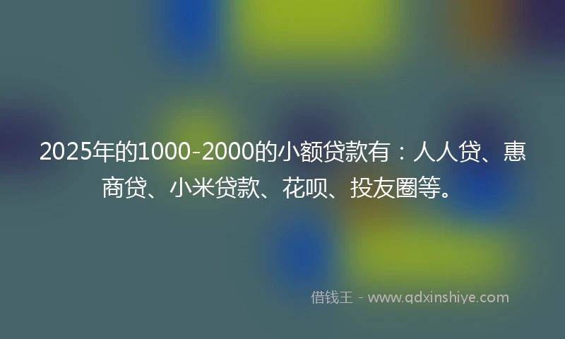 2025年的1000-2000的小额贷款有：人人贷、惠商贷、小米贷款、花呗、投友圈等。