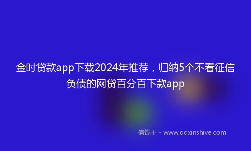 金时贷款app下载2024年推荐，归纳5个不看征信负债的网贷百分百下款app