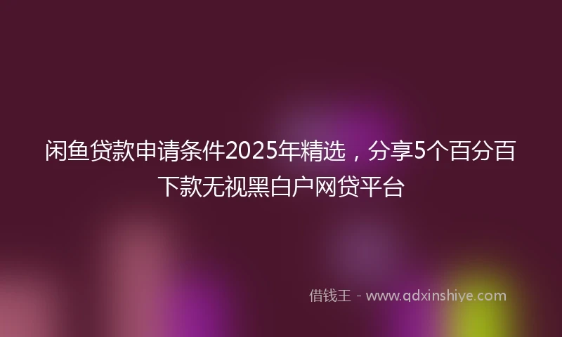 闲鱼贷款申请条件2025年精选，分享5个百分百下款无视黑白户网贷平台