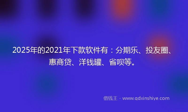 2025年的2021年下款软件有：分期乐、投友圈、惠商贷、洋钱罐、省呗等。