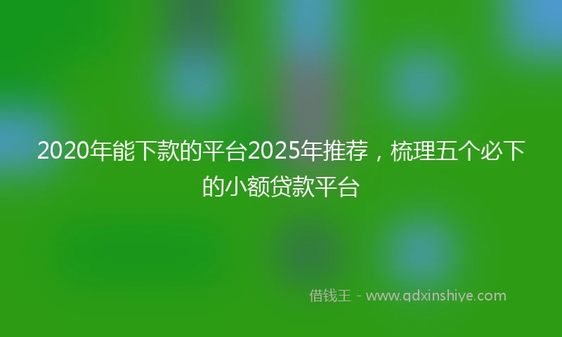 2020年能下款的平台2025年推荐，梳理五个必下的小额贷款平台