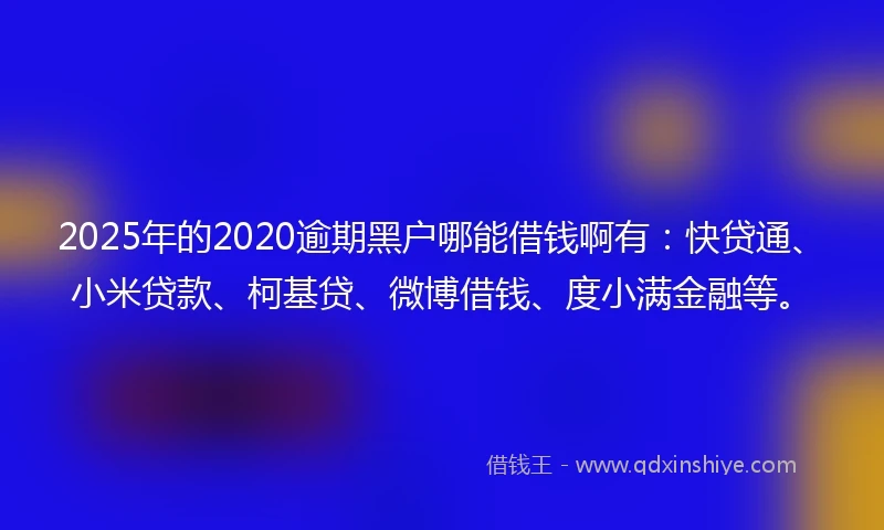 2025年的2020逾期黑户哪能借钱啊有：快贷通、小米贷款、柯基贷、微博借钱、度小满金融等。