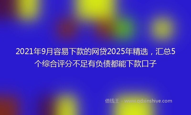 2021年9月容易下款的网贷2025年精选，汇总5个综合评分不足有负债都能下款口子