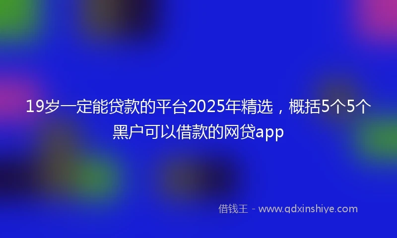 19岁一定能贷款的平台2025年精选，概括5个5个黑户可以借款的网贷app