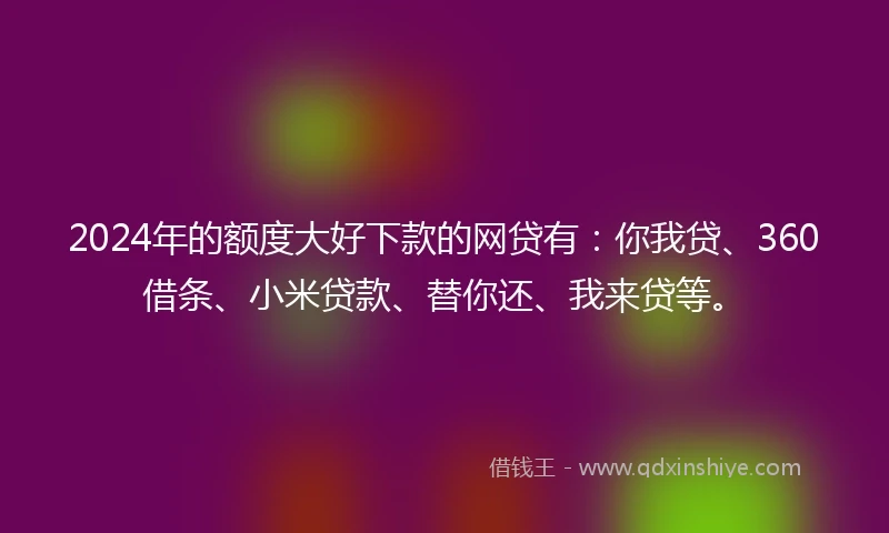 2024年的额度大好下款的网贷有：你我贷、360借条、小米贷款、替你还、我来贷等。