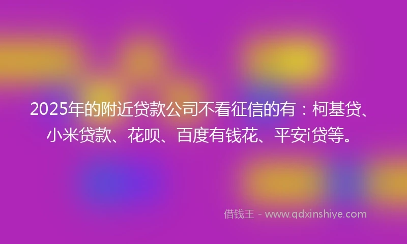 2025年的附近贷款公司不看征信的有：柯基贷、小米贷款、花呗、百度有钱花、平安i贷等。