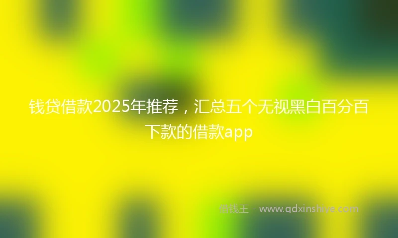 钱贷借款2025年推荐，汇总五个无视黑白百分百下款的借款app