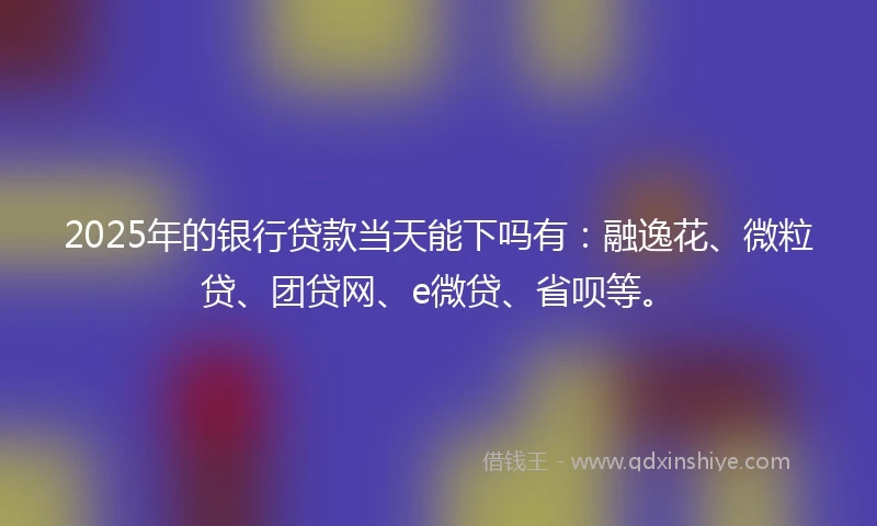 2025年的银行贷款当天能下吗有：融逸花、微粒贷、团贷网、e微贷、省呗等。