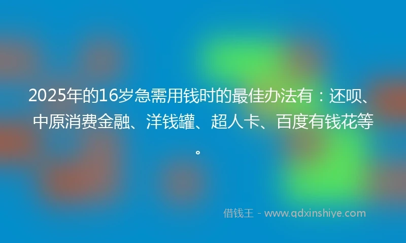 2025年的16岁急需用钱时的最佳办法有：还呗、中原消费金融、洋钱罐、超人卡、百度有钱花等。