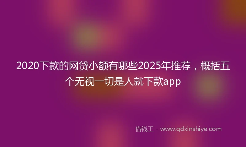 2020下款的网贷小额有哪些2025年推荐，概括五个无视一切是人就下款app