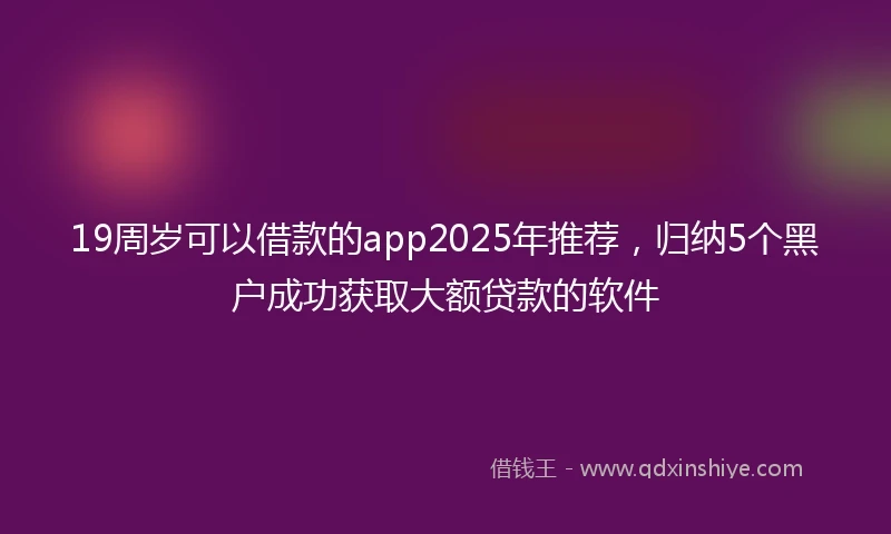 19周岁可以借款的app2025年推荐，归纳5个黑户成功获取大额贷款的软件