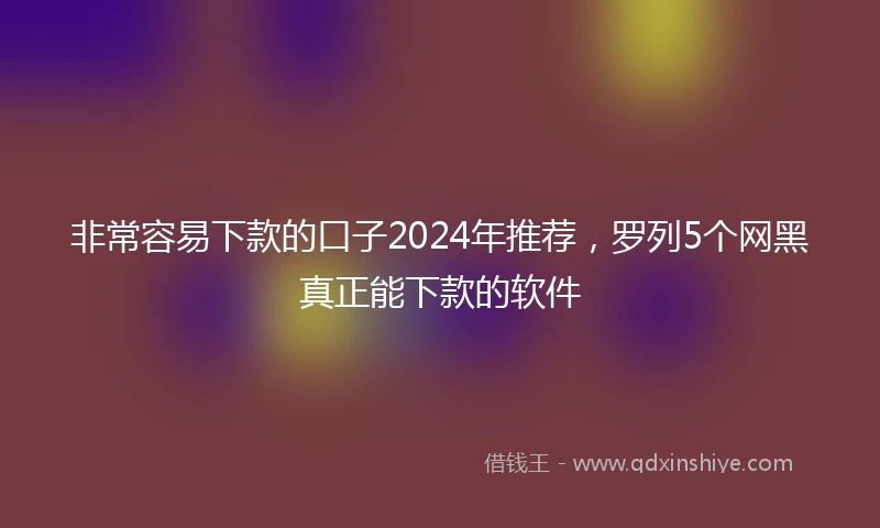 非常容易下款的口子2024年推荐，罗列5个网黑真正能下款的软件