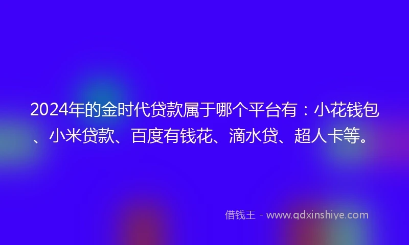 2024年的金时代贷款属于哪个平台有：小花钱包、小米贷款、百度有钱花、滴水贷、超人卡等。