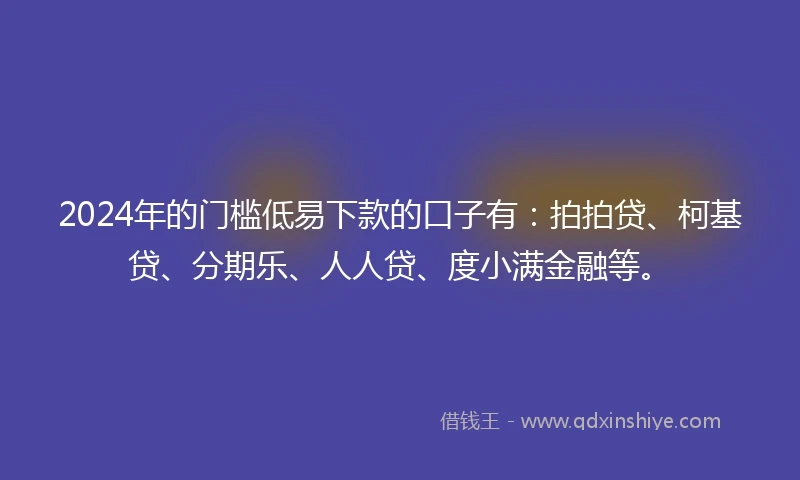 2024年的门槛低易下款的口子有：拍拍贷、柯基贷、分期乐、人人贷、度小满金融等。