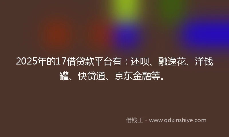 2025年的17借贷款平台有：还呗、融逸花、洋钱罐、快贷通、京东金融等。