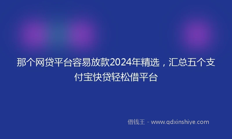 那个网贷平台容易放款2024年精选，汇总五个支付宝快贷轻松借平台