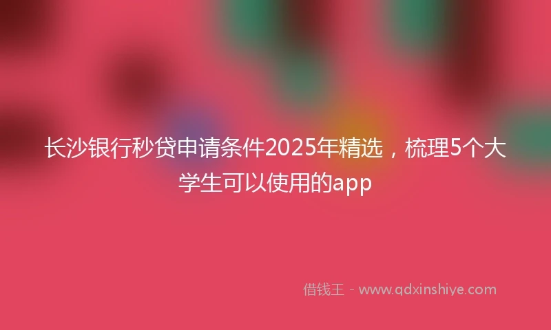 长沙银行秒贷申请条件2025年精选，梳理5个大学生可以使用的app
