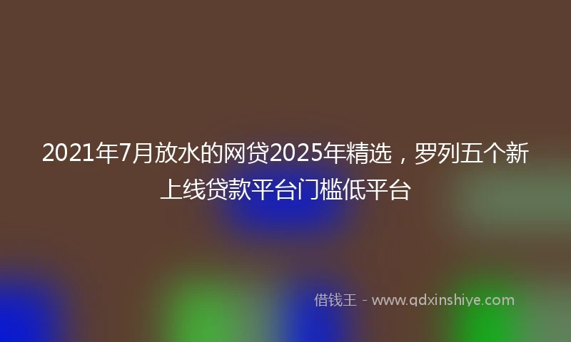 2021年7月放水的网贷2025年精选，罗列五个新上线贷款平台门槛低平台