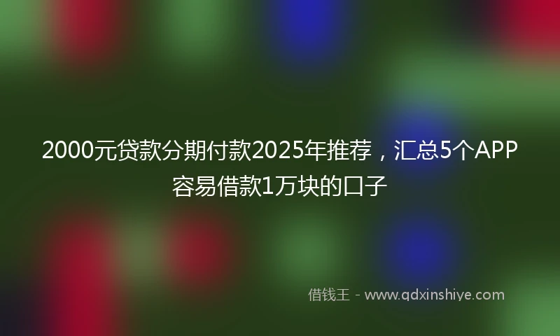 2000元贷款分期付款2025年推荐，汇总5个APP容易借款1万块的口子