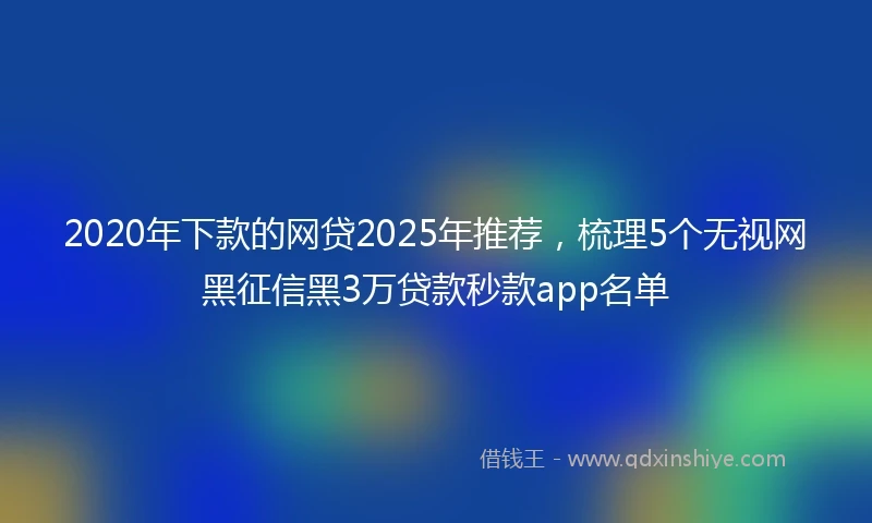 2020年下款的网贷2025年推荐，梳理5个无视网黑征信黑3万贷款秒款app名单
