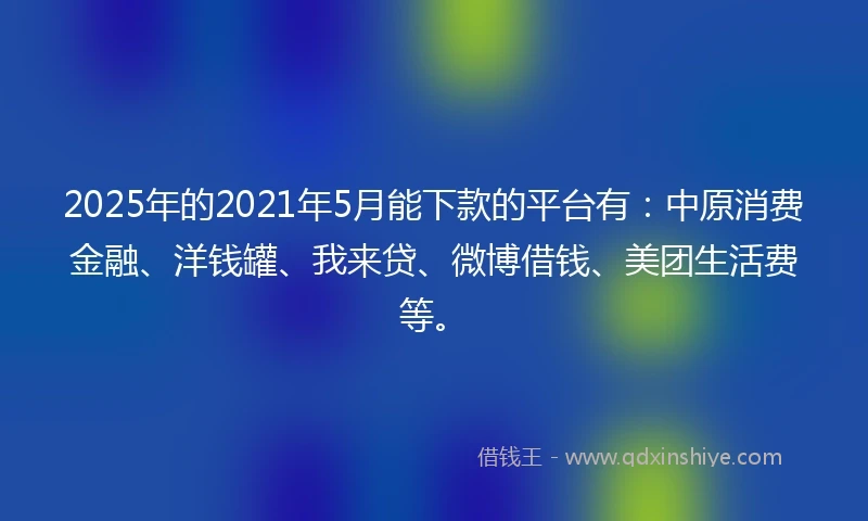 2025年的2021年5月能下款的平台有：中原消费金融、洋钱罐、我来贷、微博借钱、美团生活费等。