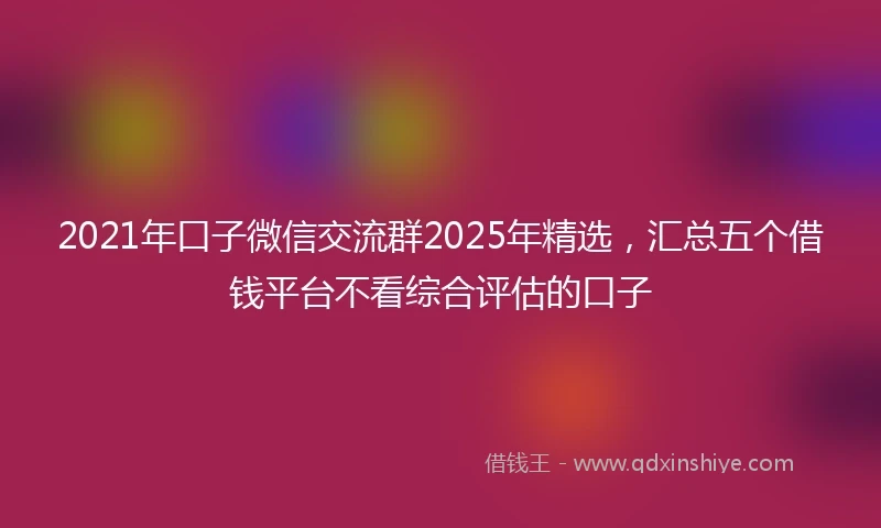2021年口子微信交流群2025年精选，汇总五个借钱平台不看综合评估的口子
