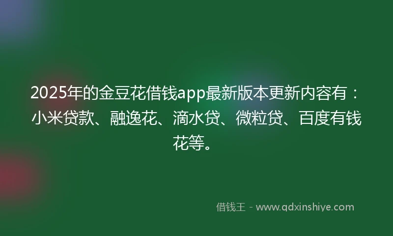 2025年的金豆花借钱app最新版本更新内容有：小米贷款、融逸花、滴水贷、微粒贷、百度有钱花等。