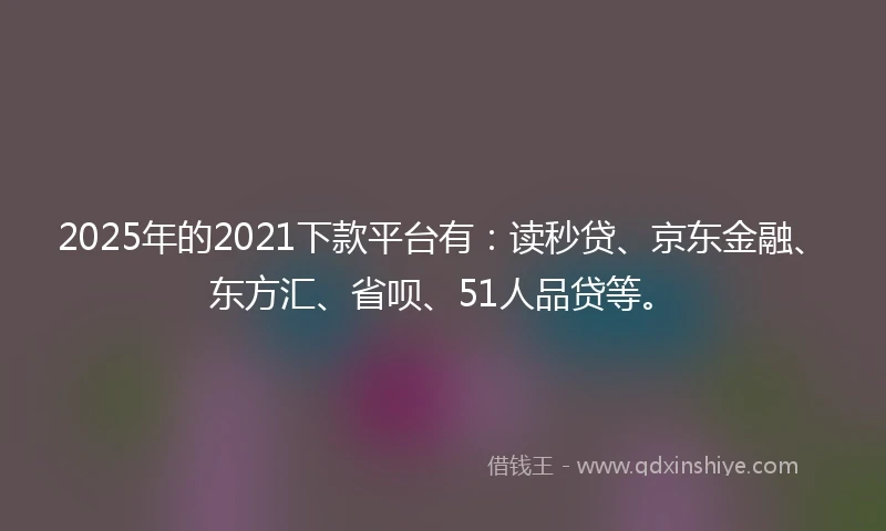2025年的2021下款平台有：读秒贷、京东金融、东方汇、省呗、51人品贷等。