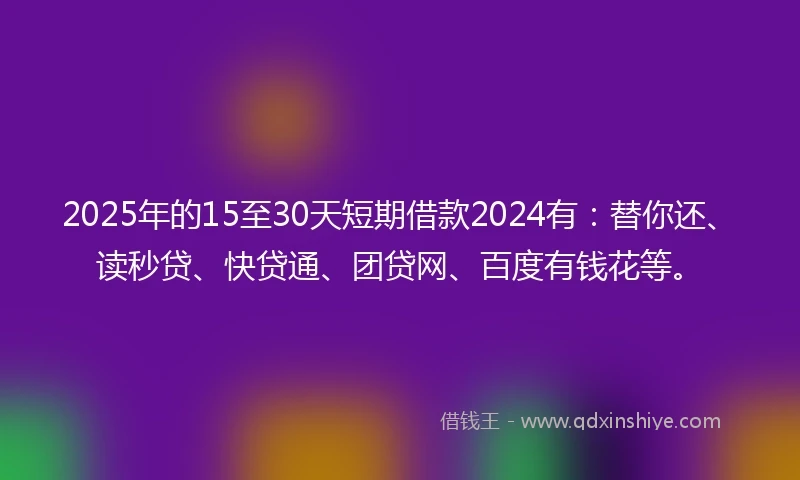 2025年的15至30天短期借款2024有：替你还、读秒贷、快贷通、团贷网、百度有钱花等。