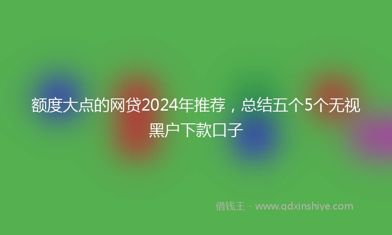 额度大点的网贷2024年推荐，总结五个5个无视黑户下款口子