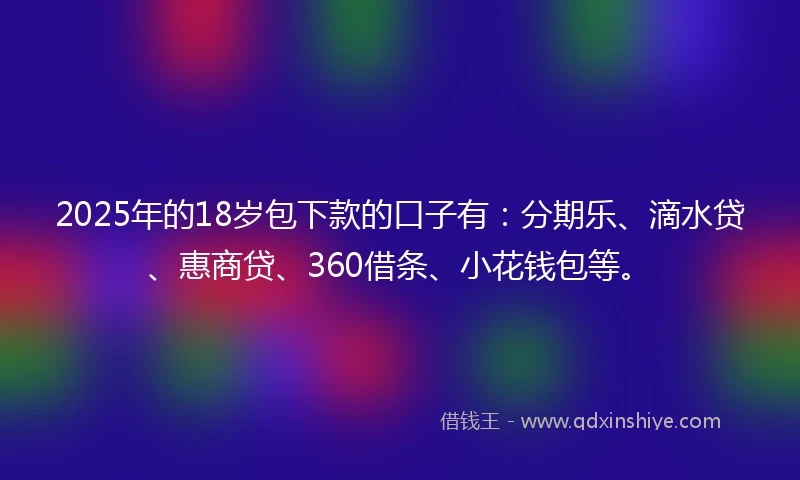 2025年的18岁包下款的口子有：分期乐、滴水贷、惠商贷、360借条、小花钱包等。