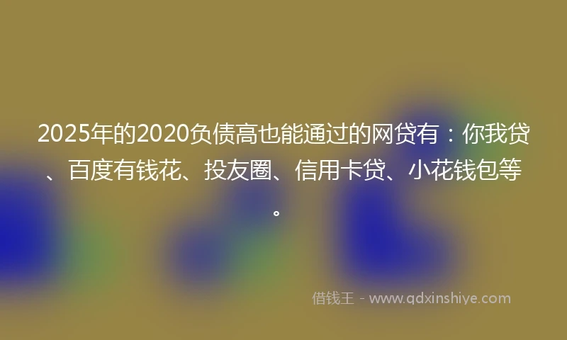 2025年的2020负债高也能通过的网贷有：你我贷、百度有钱花、投友圈、信用卡贷、小花钱包等。
