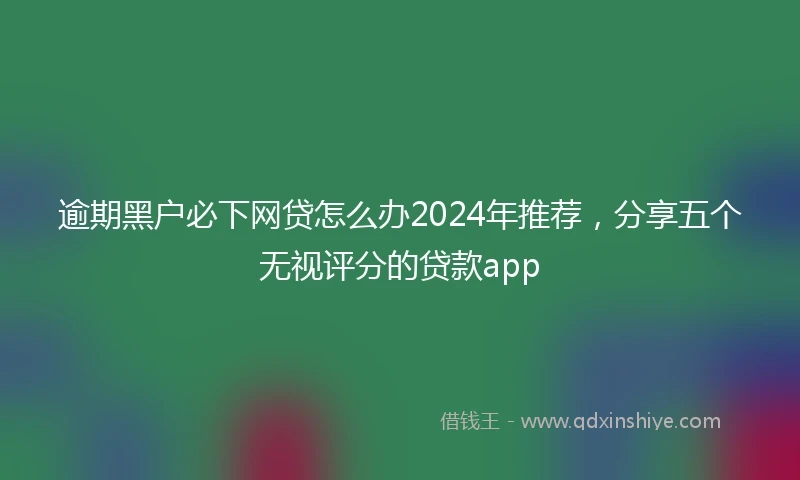 逾期黑户必下网贷怎么办2024年推荐，分享五个无视评分的贷款app