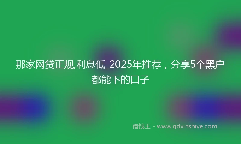 那家网贷正规,利息低_2025年推荐，分享5个黑户都能下的口子