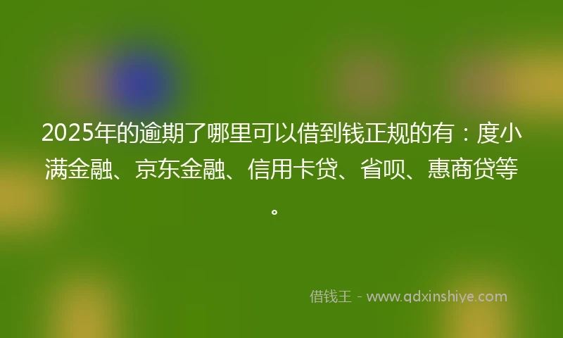 2025年的逾期了哪里可以借到钱正规的有：度小满金融、京东金融、信用卡贷、省呗、惠商贷等。