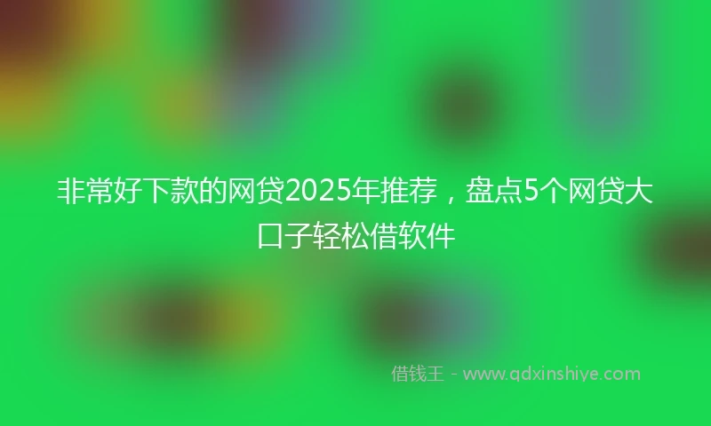 非常好下款的网贷2025年推荐，盘点5个网贷大口子轻松借软件
