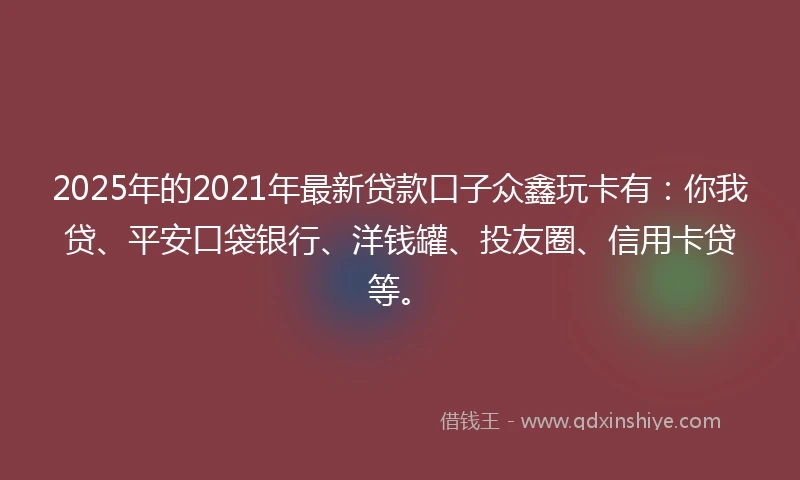 2025年的2021年最新贷款口子众鑫玩卡有：你我贷、平安口袋银行、洋钱罐、投友圈、信用卡贷等。
