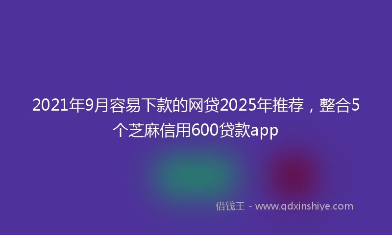2021年9月容易下款的网贷2025年推荐，整合5个芝麻信用600贷款app