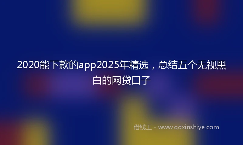 2020能下款的app2025年精选，总结五个无视黑白的网贷口子