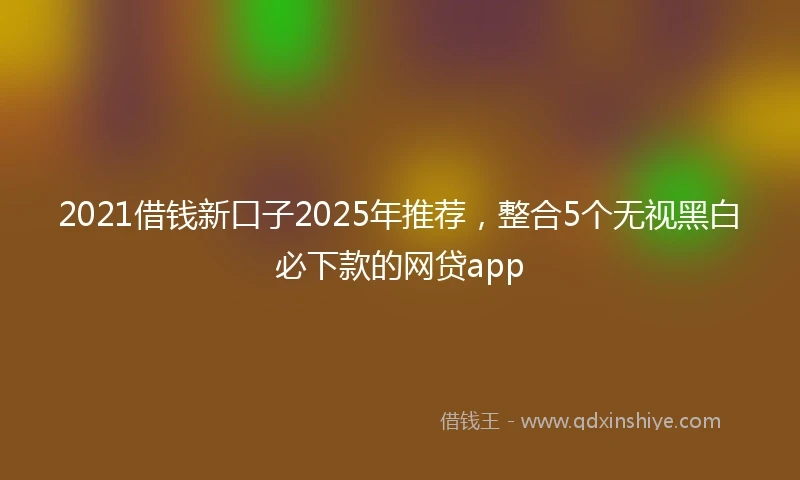 2021借钱新口子2025年推荐，整合5个无视黑白必下款的网贷app