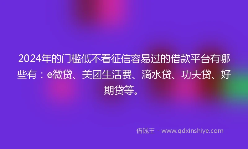 2024年的门槛低不看征信容易过的借款平台有哪些有：e微贷、美团生活费、滴水贷、功夫贷、好期贷等。