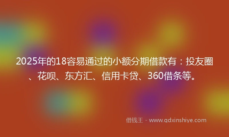 2025年的18容易通过的小额分期借款有：投友圈、花呗、东方汇、信用卡贷、360借条等。
