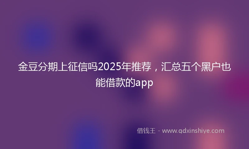 金豆分期上征信吗2025年推荐，汇总五个黑户也能借款的app